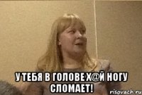  У тебя в голове Х@Й ногу сломает!