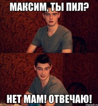 Максим, ты пил? Нет мам! Отвечаю!
