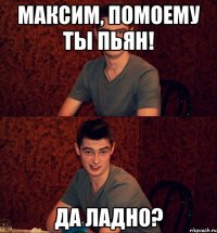Максим, помоему ты пьян! Да ладно?