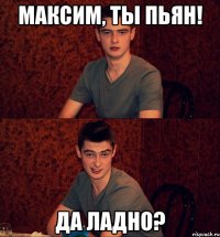 Максим, ты пьян! Да ладно?