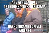 Анька недавно в пятикомнатную переехала Наркотиками торгует наверно