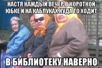 Настя каждый вечер в короткой юбке и на каблуках куда то ходит В библиотеку наверно