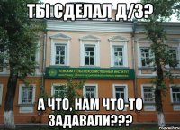 ты сделал Д/З? А ЧТО, НАМ ЧТО-ТО ЗАДАВАЛИ???