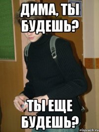 Дима, ты будешь? ТЫ еще будешь?