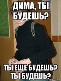 Дима, ты будешь? ТЫ еще будешь? Ты будешь?