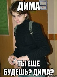 Дима Ты еще будешь? Дима?