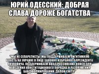 Юрий Одесский: Добрая слава дороже богатства "Мы не сепаратисты. Мы поддерживаем лигитимную власть на Украине в лице законно избранного Президента Януковича. Поддерживаем ввод российских войск для наведения конституционного порядка и разоружения бандформирований. Долой хунту!"