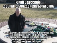 _____Юрий Одесский -_____ Добрая слава дороже богатства "Мы поддерживаем лигитимную власть на Украине в лице законно избранного Президента Януковича. Поддерживаем ввод российских войск для наведения конституционного порядка и разоружения бандформирований. Долой хунту!"