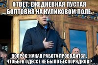 ОТВЕТ: ежедневная пустая болтовня на Куликовом поле. ВОПРОС: Какая работа проводится, чтобы в одессе не было беспорядков?