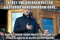 ОТВЕТ: ежедневная пустая болтовня на Куликовом поле. ВОПРОС: Какая такая работа проводится, чтобы в одессе не было беспорядков?