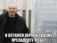  Я ОСТАЛСЯ ВЕРНЕН СВОЕМУ ПРЕЗИДЕНТУ, А ТЫ?
