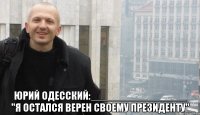  ЮРИЙ ОДЕССКИЙ:________________ "Я ОСТАЛСЯ ВЕРЕН СВОЕМУ ПРЕЗИДЕНТУ"