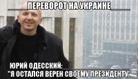 ____ПЕРЕВОРОТ НА УКРАИНЕ____ ЮРИЙ ОДЕССКИЙ:________________ "Я ОСТАЛСЯ ВЕРЕН СВОЕМУ ПРЕЗИДЕНТУ"