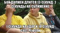 Бой должен длится 13 секунд: 2 секунды на сближение 1 секунда на удар и 10 секунд счет рефери