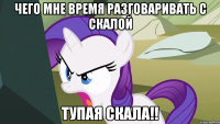 Чего мне время разговаривать с скалой Тупая Скала!!