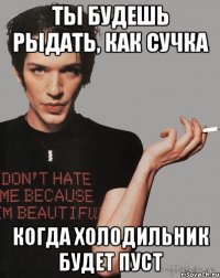 Ты будешь рыдать, как сучка Когда холодильник будет пуст