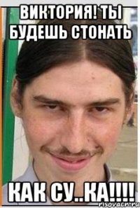 Виктория! Ты будешь стонать как су..ка!!!!