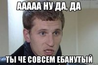 ааааа ну да, да ты че совсем ебанутый