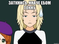 Заткнись, иначе ебом токну 