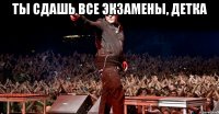 Ты сдашь все экзамены, детка 