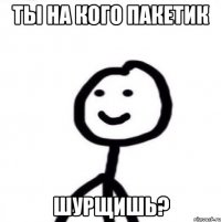 ты на кого пакетик шурщишь?