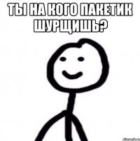 ты на кого пакетик шурщишь? 