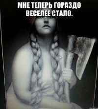 МНЕ ТЕПЕРЬ ГОРАЗДО ВЕСЕЛЕЕ СТАЛО. 