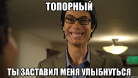 Топорный Ты заставил меня улыбнуться