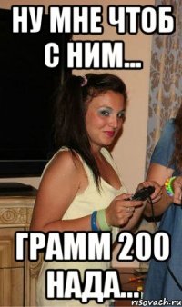 ну мне чтоб с ним... грамм 200 нада...