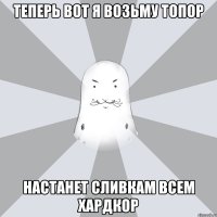 Теперь вот я возьму топор настанет сливкам всем хардкор