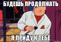 будешь продолжать я приду к тебе