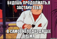 будешь продолжать,я застану тебя в самое неподходящее время