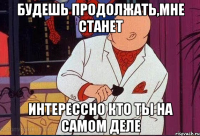 будешь продолжать,мне станет интерессно кто ты на самом деле