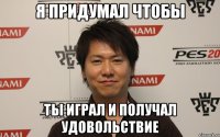 я придумал чтобы ты играл и получал удовольствие
