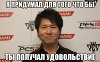 я придумал для того что бы ты получал удовольствие
