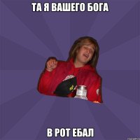 та я вашего бога в рот ебал
