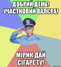 Добрий день! Участковий Валєра! Мірик дай сігарєту!