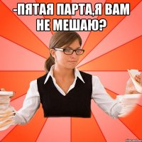 -Пятая парта,я вам не мешаю? 