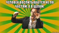 Человек воспитывается не по частям, а в целом. 