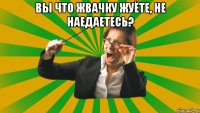 Вы что жвачку жуёте, не наедаетесь? 