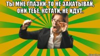 Ты мне глазки-то не закатывай, они тебе, кстати, не идут. 