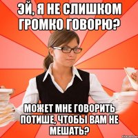 Эй, я не слишком громко говорю? Может мне говорить потише, чтобы вам не мешать?