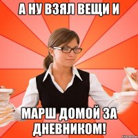 А ну взял вещи и марш домой за дневником!