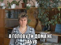  а голову ти дома не забув