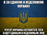 я за единую и неделимую украину что от украины останется, то и будет единым и неделимым, лол