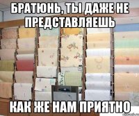 братюнь, ты даже не представляешь как же нам приятно