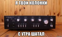 я твои колонки с утра шатал