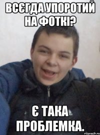 всєгда упоротий на фоткі? є така проблемка.