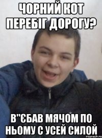 чорний кот перебіг дорогу? в"єбав мячом по ньому с усей силой