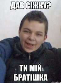 дав сіжку? ти мій братішка